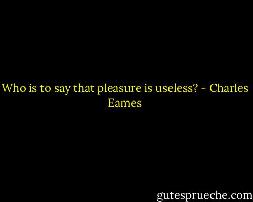 Who is to say that pleasure is useless? - Charles Eames