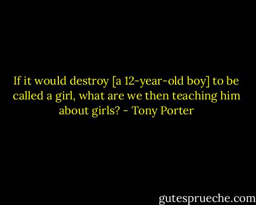 If it would destroy [a 12-year-old boy] to be called a girl, what are we then teaching him about girls? - Tony Porter