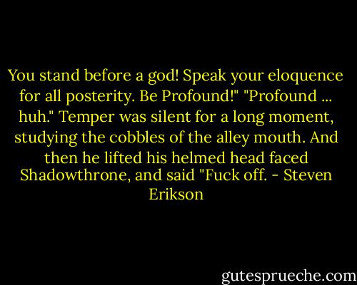 You stand before a god! Speak your eloquence for all posterity. Be Profound!"<br />"Profound ... huh." Temper was silent for a long moment, studying the cobbles of the alley mouth. And then he lifted his helmed head faced Shadowthrone, and said "Fuck off. - Steven Erikson