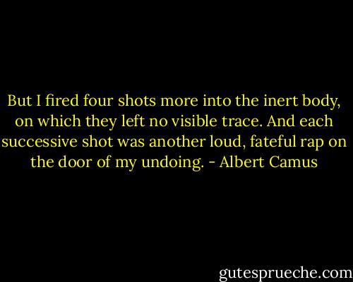 But I fired four shots more into the inert body, on which they left no visible trace. And each successive shot was another loud, fateful rap on the door of my undoing. - Albert Camus