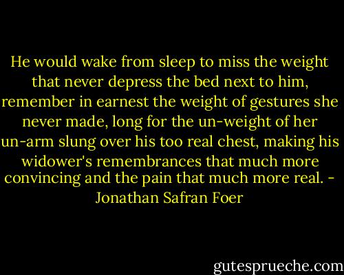 He would wake from sleep to miss the weight that never depress the bed next to him, remember in earnest the weight of gestures she never made, long for the un-weight of her un-arm slung over his too real chest, making his widower's remembrances that much more convincing and the pain that much more real. - Jonathan Safran Foer