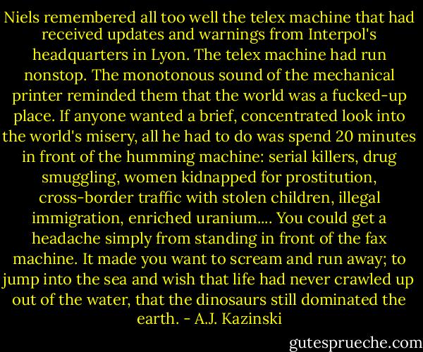 Niels remembered all too well the telex machine that had received updates and warnings from Interpol's headquarters in Lyon. The telex machine had run nonstop. The monotonous sound of the mechanical printer reminded them that the world was a fucked-up place. If anyone wanted a brief, concentrated look into the world's misery, all he had to do was spend 20 minutes in front of the humming machine: serial killers, drug smuggling, women kidnapped for prostitution, cross-border traffic with stolen children, illegal immigration, enriched uranium.... You could get a headache simply from standing in front of the fax machine. It made you want to scream and run away; to jump into the sea and wish that life had never crawled up out of the water, that the dinosaurs still dominated the earth. - A.J. Kazinski