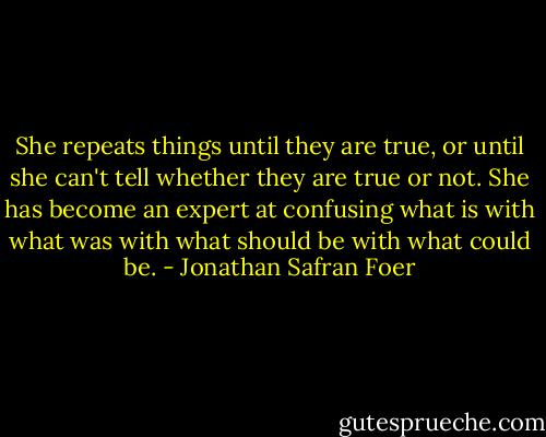 She repeats things until they are true, or until she can't tell whether they are true or not. She has become an expert at confusing what is with what was with what should be with what could be. - Jonathan Safran Foer