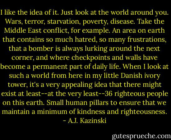 I like the idea of it. Just look at the world around you. Wars, terror, starvation, poverty, disease. Take the Middle East conflict, for example. An area on earth that contains so much hatred, so many frustrations, that a bomber is always lurking around the next corner, and where checkpoints and walls have become a permanent part of daily life. When I look at such a world from here in my little Danish ivory tower, it's a very appealing idea that there might exist at least--at the very least--36 righteous people on this earth. Small human pillars to ensure that we maintain a minimum of kindness and righteousness. - A.J. Kazinski