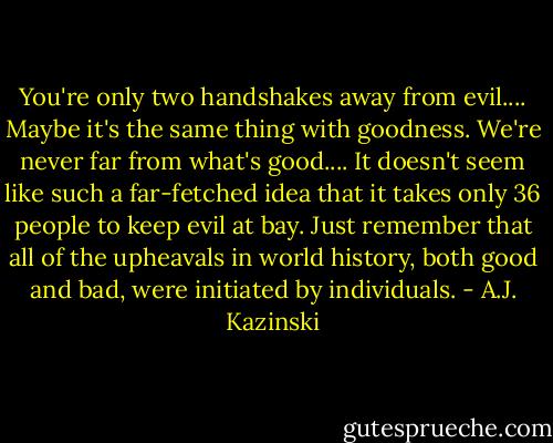 You're only two handshakes away from evil.... Maybe it's the same thing with goodness. We're never far from what's good.... It doesn't seem like such a far-fetched idea that it takes only 36 people to keep evil at bay. Just remember that all of the upheavals in world history, both good and bad, were initiated by individuals. - A.J. Kazinski