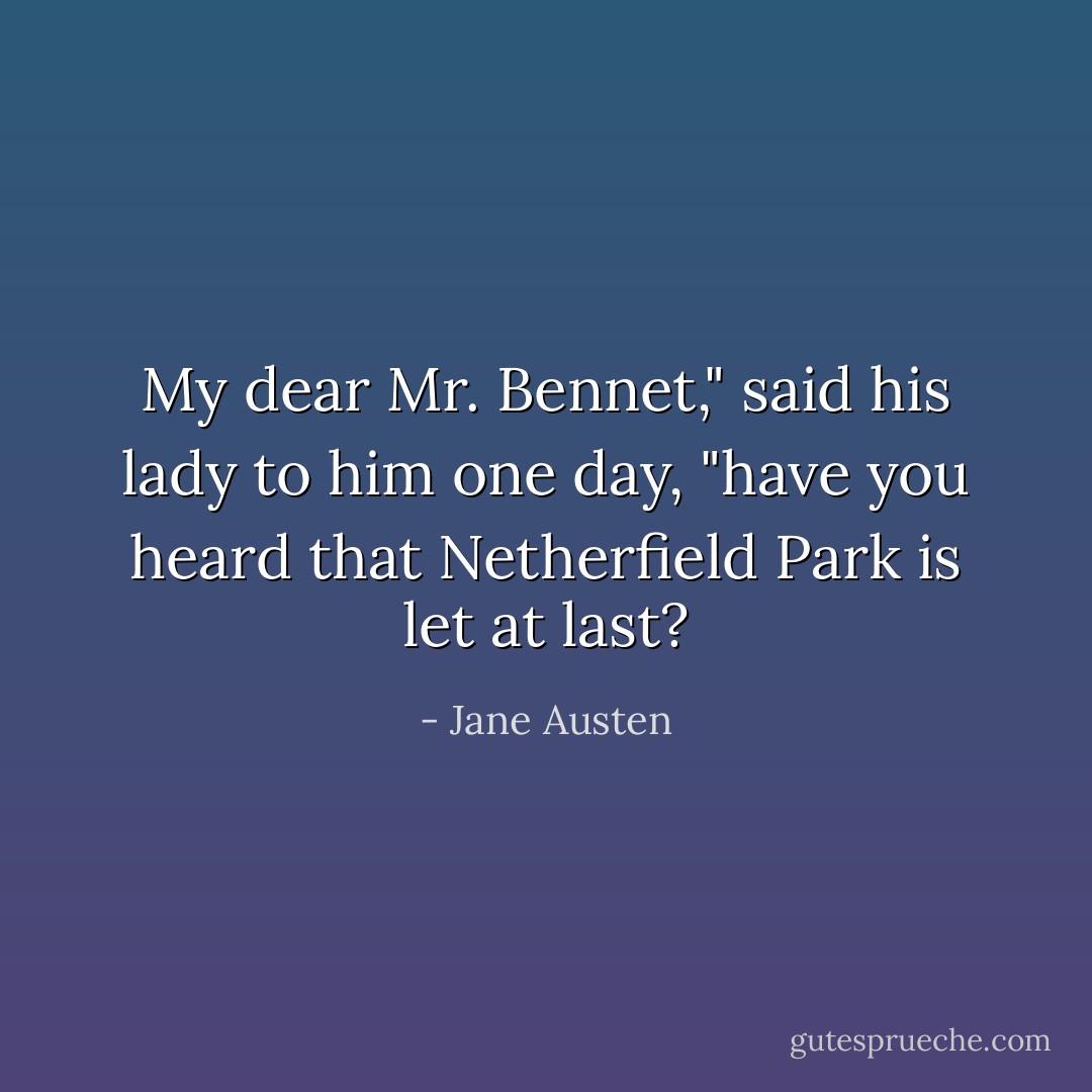 My dear Mr. Bennet," said his lady to him one day, "have you heard that Netherfield Park is let at last? - Jane Austen