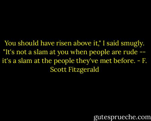 You should have risen above it," I said smugly. "It's not a slam at you when people are rude -- it's a slam at the people they've met before. - F. Scott Fitzgerald