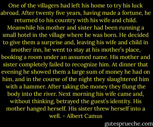 One of the villagers had left his home to try his luck abroad. After twenty five years, having made a fortune, he returned to his country with his wife and child. Meanwhile his mother and sister had been running a small hotel in the village where he was born. He decided to give them a surprise and, leaving his wife and child in another inn, he went to stay at his mother’s place, booking a room under an assumed name. His mother and sister completely failed to recognize him. At dinner that evening he showed them a large sum of money he had on him, and in the course of the night they slaughtered him with a hammer. After taking the money they flung the body into the river. Next morning his wife came and, without thinking, betrayed the guest’s identity. His mother hanged herself. His sister threw herself into a well. - Albert Camus