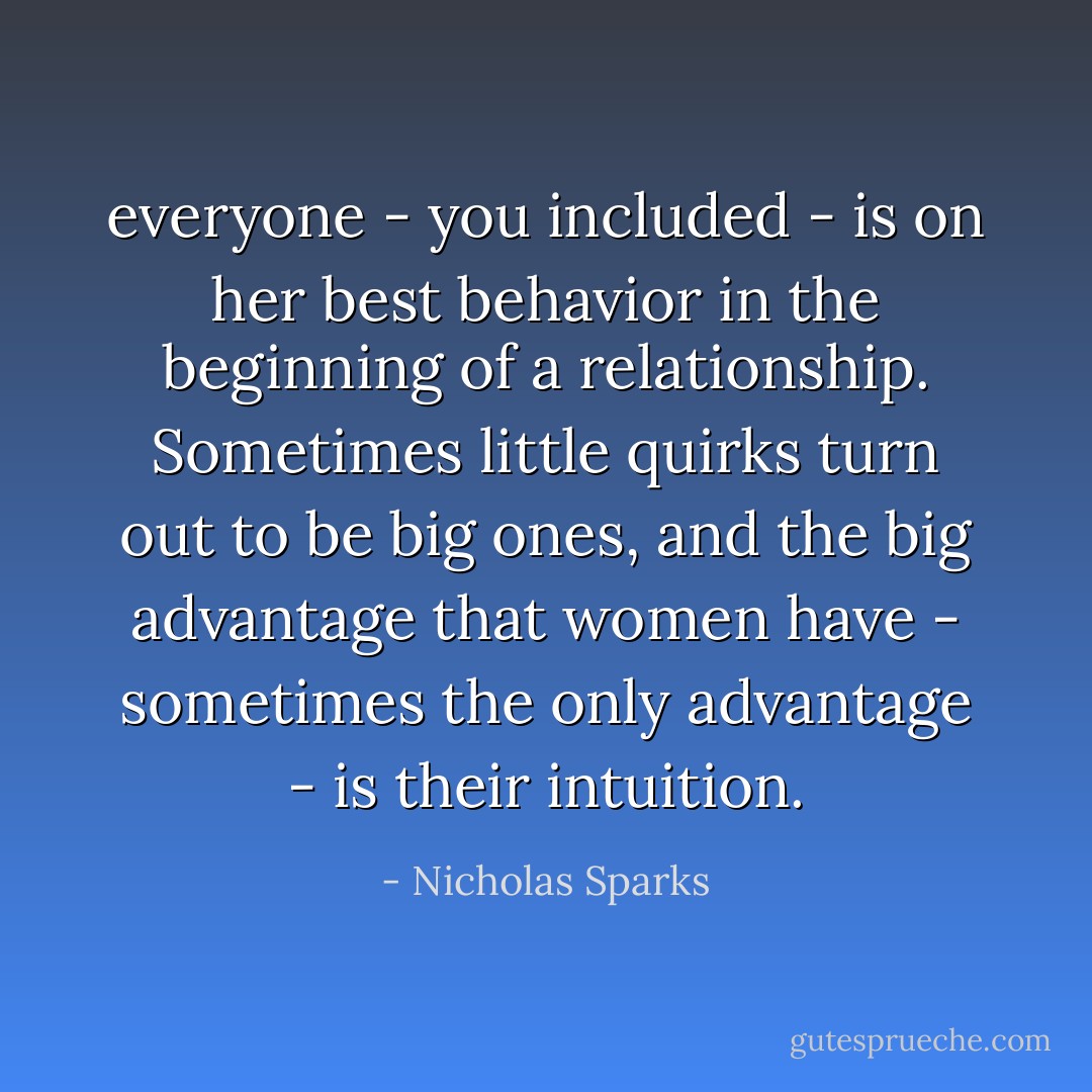 everyone - you included - is on her best behavior in the beginning of a relationship. Sometimes little quirks turn out to be big ones, and the big advantage that women have - sometimes the only advantage - is their intuition. - Nicholas Sparks