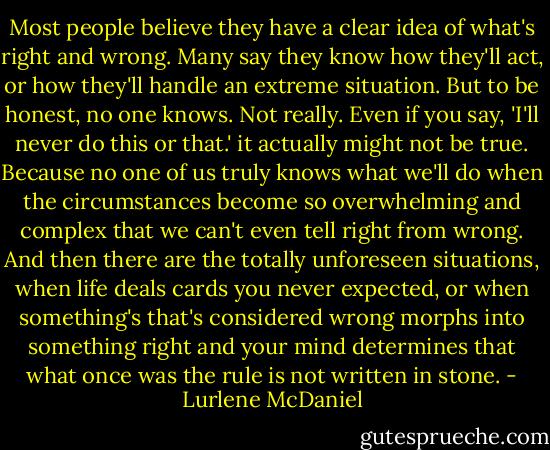 Most people believe they have a clear idea of what's right and wrong. Many say they know how they'll act, or how they'll handle an extreme situation. But to be honest, no one knows. Not really. Even if you say, 'I'll never do this or that.' it actually might not be true. Because no one of us truly knows what we'll do when the circumstances become so overwhelming and complex that we can't even tell right from wrong. And then there are the totally unforeseen situations, when life deals cards you never expected, or when something's that's considered wrong morphs into something right and your mind determines that what once was the rule is not written in stone. - Lurlene McDaniel