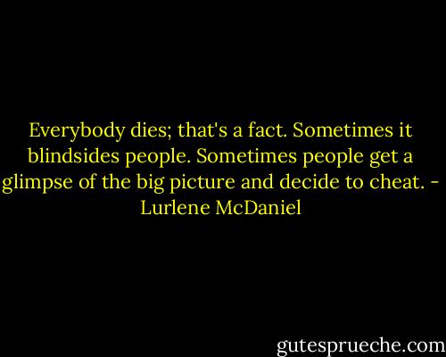 Everybody dies; that's a fact. Sometimes it blindsides people. Sometimes people get a glimpse of the big picture and decide to cheat. - Lurlene McDaniel