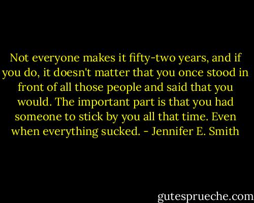 Not everyone makes it fifty-two years, and if you do, it doesn't matter that you once stood in front of all those people and said that you would. The important part is that you had someone to stick by you all that time. Even when everything sucked. - Jennifer E. Smith