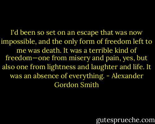 I'd been so set on an escape that was now impossible, and the only form of freedom left to me was death. It was a terrible kind of freedom—one from misery and pain, yes, but also one from lightness and laughter and life. It was an absence of everything. - Alexander Gordon Smith