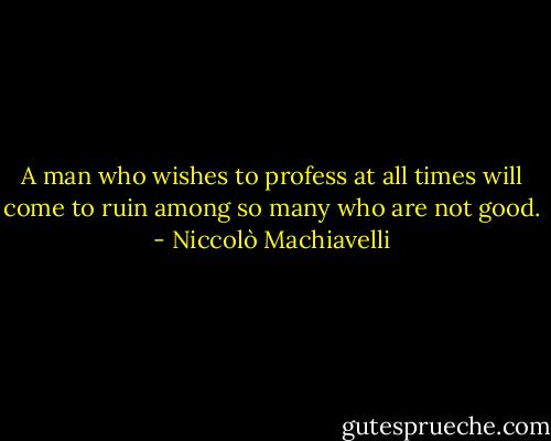 A man who wishes to profess at all times will come to ruin among so many who are not good. - Niccolò Machiavelli