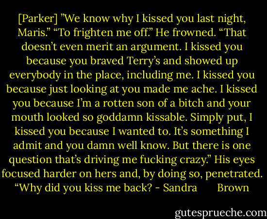 [Parker] ”We know why I kissed you last night, Maris.”<br />“To frighten me off.”<br />He frowned. “That doesn’t even merit an argument. I kissed you because you braved Terry’s and showed up everybody in the place, including me. I kissed you because just looking at you made me ache. I kissed you because I’m a rotten son of a bitch and your mouth looked so goddamn kissable. Simply put, I kissed you because I wanted to. It’s something I admit and you damn well know. But there is one question that’s driving me fucking crazy.”<br />His eyes focused harder on hers and, by doing so, penetrated. “Why did you kiss me back? - Sandra       Brown