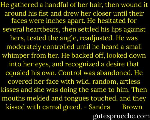 He gathered a handful of her hair, then wound it around his fist and drew her closer until their faces were inches apart. He hesitated for several heartbeats, then settled his lips against hers, tested the angle, readjusted. He was moderately controlled until he heard a small whimper from her. He backed off, looked down into her eyes, and recognized a desire that equaled his own.<br />Control was abandoned. He covered her face with wild, random, artless kisses and she was doing the same to him. Then mouths melded and tongues touched, and they kissed with carnal greed. - Sandra       Brown