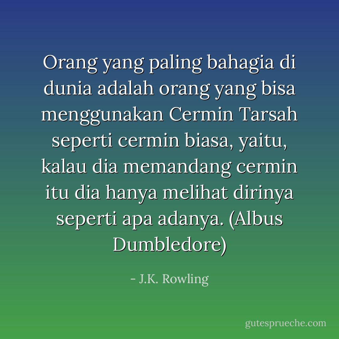 Orang yang paling bahagia di dunia adalah orang yang bisa menggunakan Cermin Tarsah seperti cermin biasa, yaitu, kalau dia memandang cermin itu dia hanya melihat dirinya seperti apa adanya. (Albus Dumbledore) - J.K. Rowling
