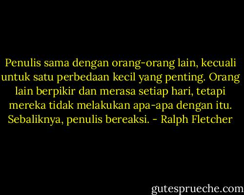Penulis sama dengan orang-orang lain, kecuali untuk satu perbedaan kecil yang penting. Orang lain berpikir dan merasa setiap hari, tetapi mereka tidak melakukan apa-apa dengan itu. Sebaliknya, penulis bereaksi. - Ralph Fletcher