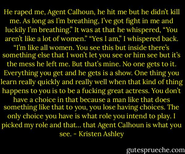 He raped me, Agent Calhoun, he hit me but he didn’t kill me. As long as I’m breathing,<br />I’ve got fight in me and luckily I’m breathing.”<br />It was at that he whispered, “You aren’t like a lot of women.”<br />“Yes I am,” I whispered back. “I’m like all women. You see this but inside there’s<br />something else that I won’t let you see or him see but it’s the mess he left me. But that’s<br />mine. No one gets to it. Everything you get and he gets is a show. One thing you learn really<br />quickly and really well when that kind of thing happens to you is to be a fucking great<br />actress. You don’t have a choice in that because a man like that does something like that to<br />you, you lose having choices. The only choice you have is what role you intend to play. I<br />picked my role and that… that Agent Calhoun is what you see. - Kristen Ashley