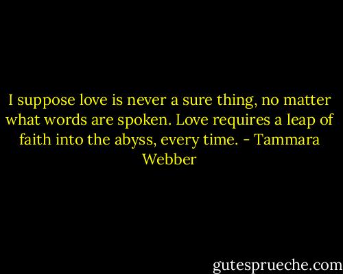 I suppose love is never a sure thing, no matter what words are spoken. Love requires a leap of faith into the abyss, every time. - Tammara Webber