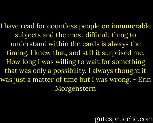 I have read for countless people on innumerable subjects and the most difficult thing to understand within the cards is always the timing. I knew that, and still it surprised me. How long I was willing to wait for something that was only a possibility. I always thought it was just a matter of time but I was wrong. - Erin Morgenstern