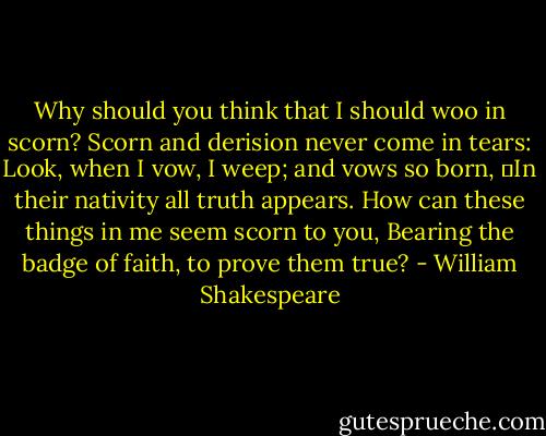 Why should you think that I should woo in scorn?<br />Scorn and derision never come in tears:<br />Look, when I vow, I weep; and vows so born,<br />	In their nativity all truth appears.<br />How can these things in me seem scorn to you,<br />Bearing the badge of faith, to prove them true? - William Shakespeare