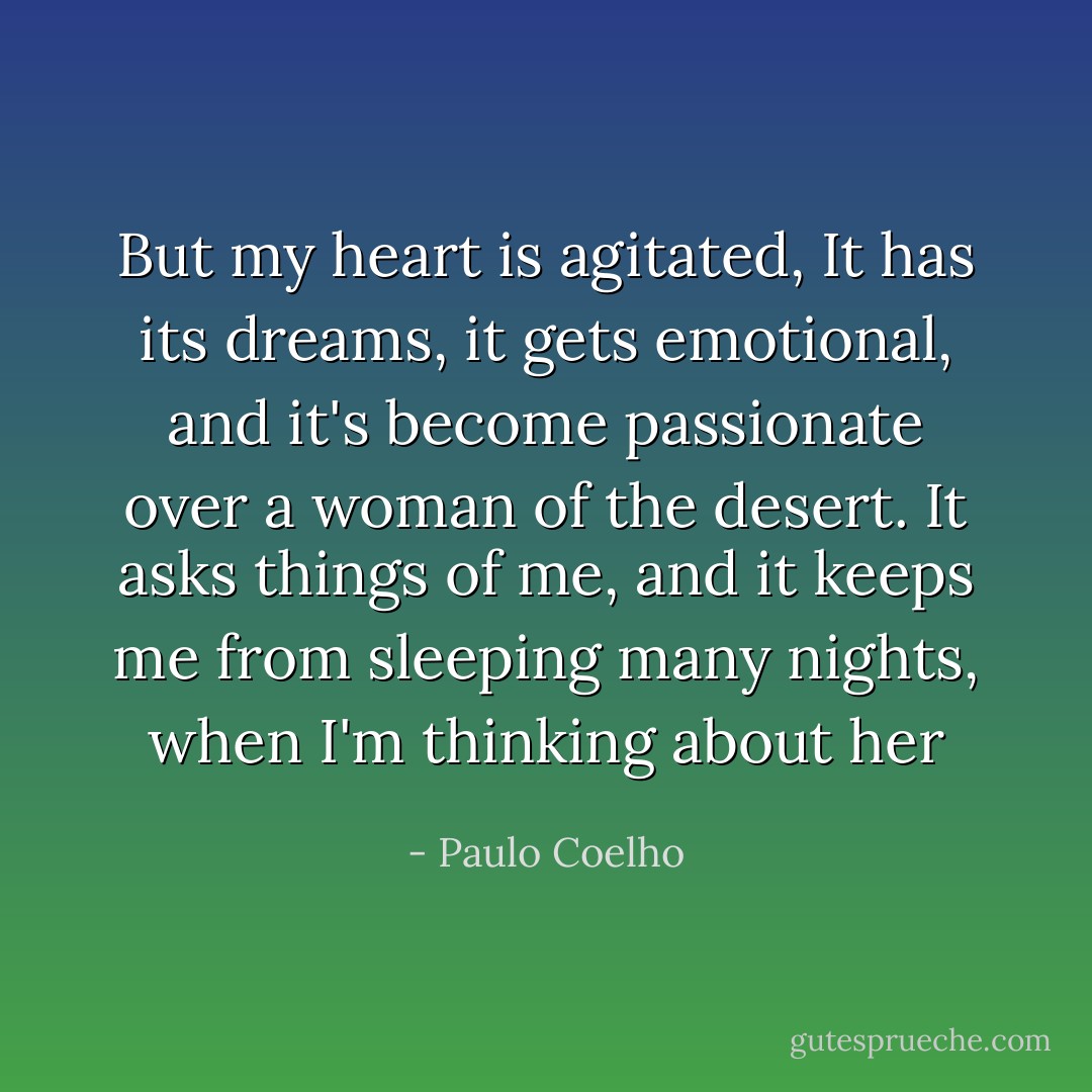 But my heart is agitated, It has its dreams, it gets emotional, and it's become passionate over a woman of the desert. It asks things of me, and it keeps me from sleeping many nights, when I'm thinking about her - Paulo Coelho