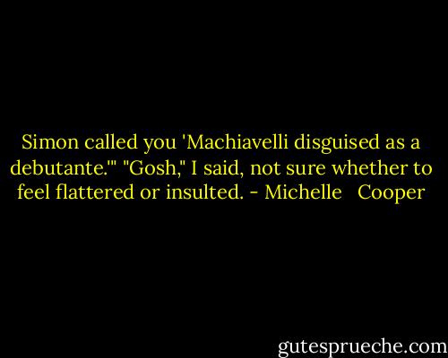 Simon called you 'Machiavelli disguised as a debutante.'" "Gosh," I said, not sure whether to feel flattered or insulted. - Michelle   Cooper