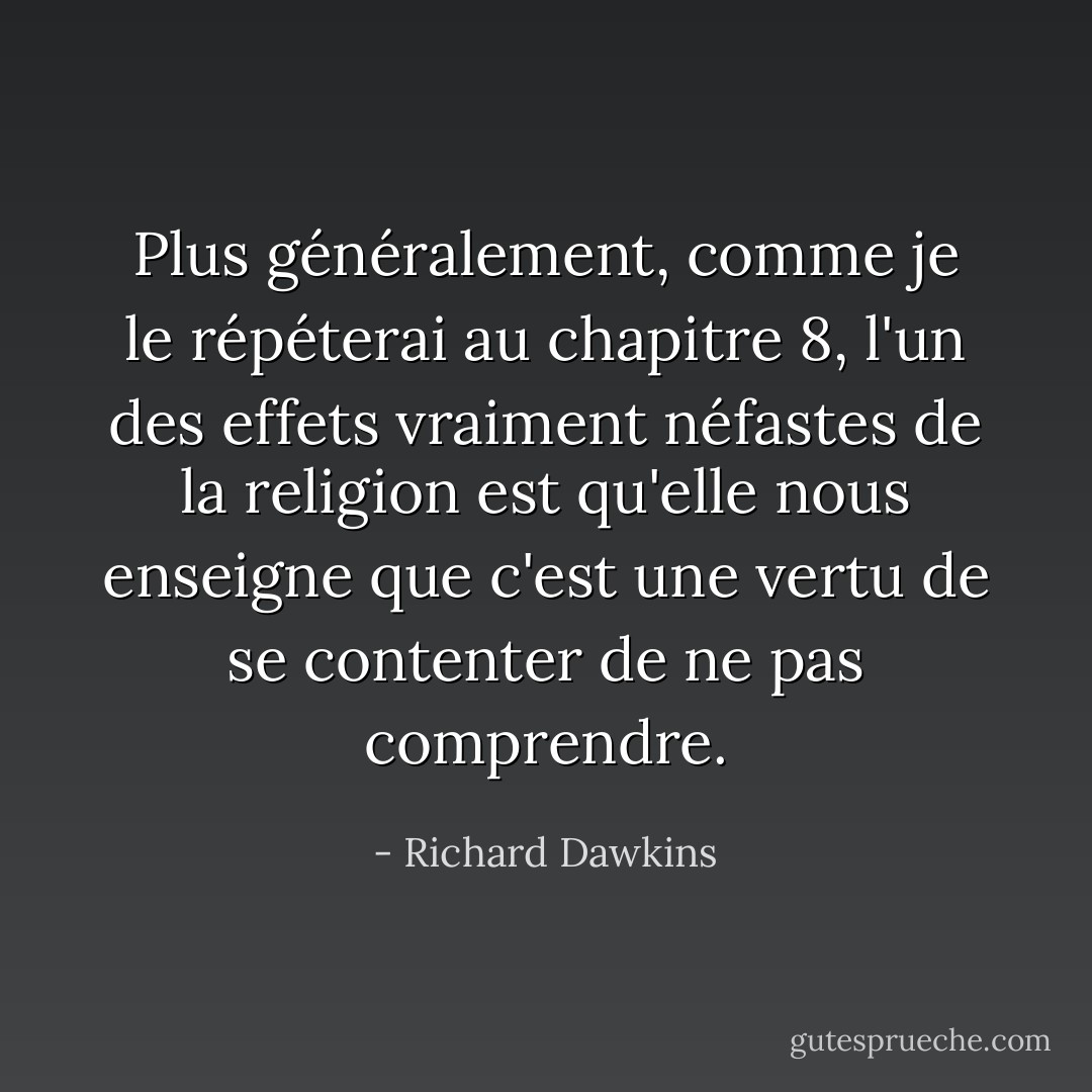 Plus généralement, comme je le répéterai au chapitre 8, l'un des effets vraiment néfastes de la religion est qu'elle nous enseigne que c'est une vertu de se contenter de ne pas comprendre. - Richard Dawkins