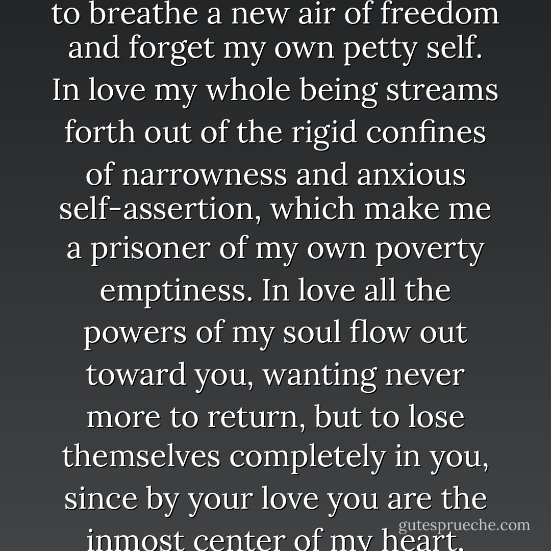 Only in love can I find you, my God. In love the gates of my soul spring open, allowing me to breathe a new air of freedom and forget my own petty self. In love my whole being streams forth out of the rigid confines of narrowness and anxious self-assertion, which make me a prisoner of my own poverty emptiness. In love all the powers of my soul flow out toward you, wanting never more to return, but to lose themselves completely in you, since by your love you are the inmost center of my heart, closer to me than I am to myself. - Karl Rahner