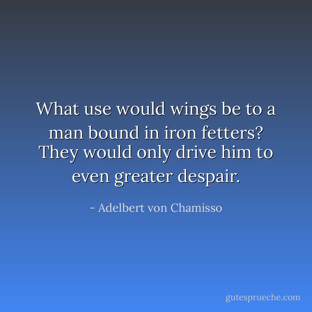 What use would wings be to a man bound in iron fetters? They would only drive him to even greater despair. - Adelbert von Chamisso