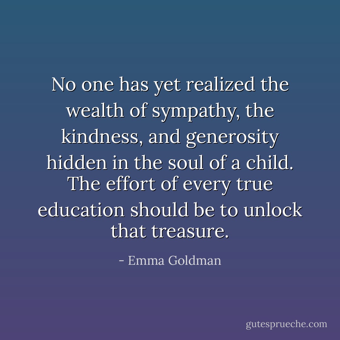 No one has yet realized the wealth of sympathy, the kindness, and generosity hidden in the soul of a child. The effort of every true education should be to unlock that treasure. - Emma Goldman