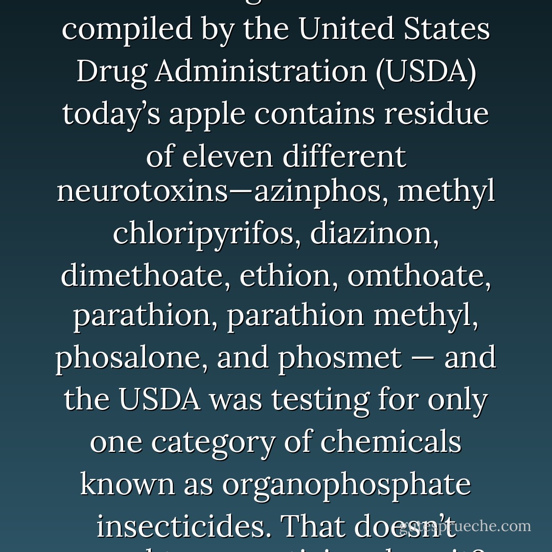 An apple a day might have kept the doctor away prior to the industrialization of food growing and<br />preparation. But, according to research compiled by the United States Drug Administration (USDA) today’s apple contains residue of eleven different neurotoxins—azinphos, methyl chloripyrifos, diazinon, dimethoate, ethion, omthoate, parathion, parathion methyl, phosalone, and phosmet — and the USDA was testing for only one category of chemicals known as organophosphate insecticides. That doesn’t sound too appetizing does it? The average apple is sprayed with pesticides seventeen times before it is harvested. - Michelle Schoffro Cook