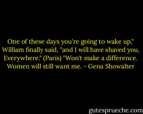 One of these days you're going to wake up," William finally said, "and I will have shaved you, Everywhere." (Paris) "Won't make a difference. Women will still want me. - Gena Showalter