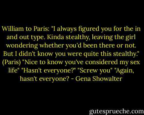 William to Paris: "I always figured you for the in and out type. Kinda stealthy, leaving the girl wondering whether you'd been there or not. But I didn't know you were quite this stealthy."<br />(Paris) "Nice to know you've considered my sex life"<br />"Hasn't everyone?"<br />"Screw you"<br />"Again, hasn't everyone? - Gena Showalter
