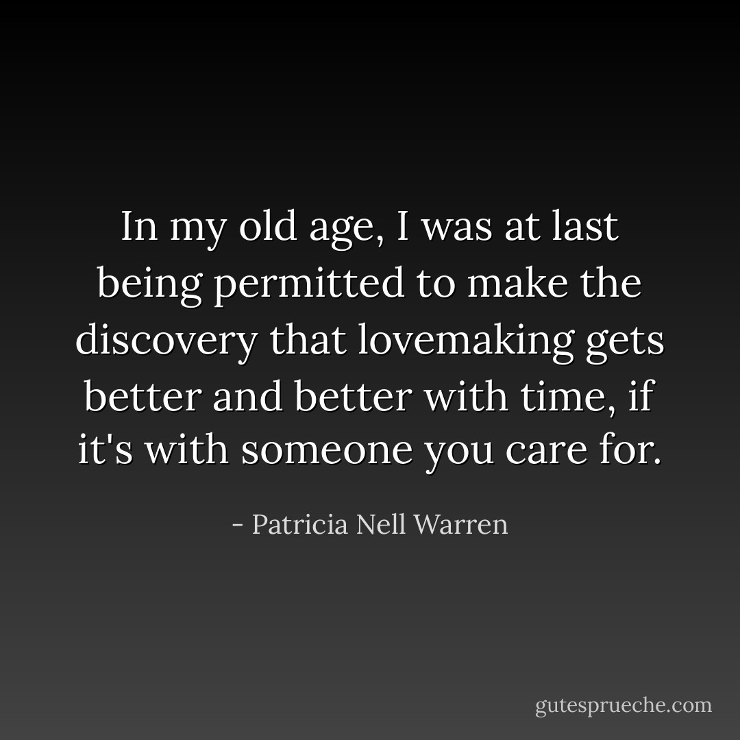 In my old age, I was at last being permitted to make the discovery that lovemaking gets better and better with time, if it's with someone you care for. - Patricia Nell Warren