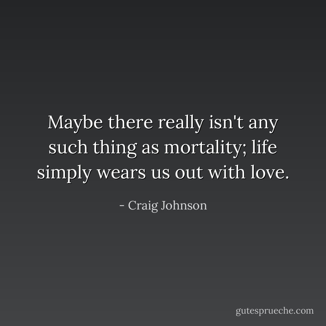 Maybe there really isn't any such thing as mortality; life simply wears us out with love. - Craig Johnson