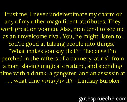 Trust me, I never underestimate my charm or any of my other magnificent attributes. They work great on women. Alas, men tend to see me as an unwelcome rival. You, he might listen to. You're good at talking people into things."<br /><br />"What makes you say that?"<br /><br />"Because I'm perched in the rafters of a cannery, at risk from a man-slaying magical creature, and spending time with a drunk, a gangster, and an assassin at . . . what time <i>is</i> it? - Lindsay Buroker
