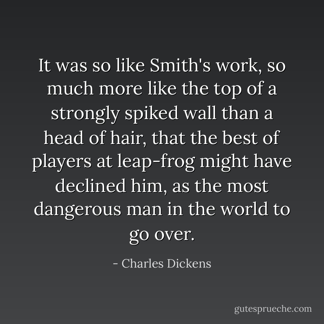 It was so like Smith's work, so much more like the top of a strongly spiked wall than a head of hair, that the best of players at leap-frog might have declined him, as the most dangerous man in the world to go over. - Charles Dickens