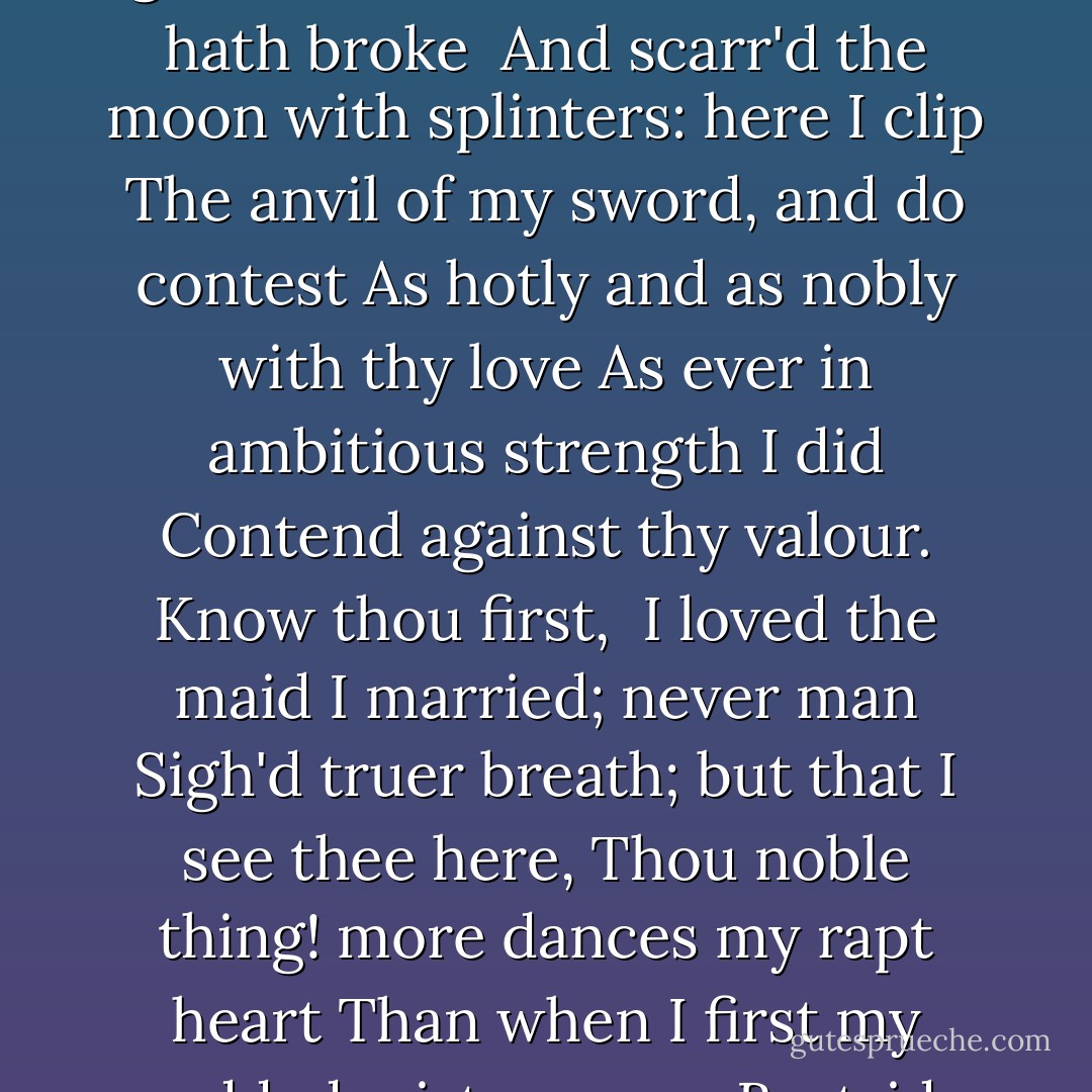 Let me twine<br />Mine arms about that body, where against<br />My grained ash an hundred times hath broke <br />And scarr'd the moon with splinters: here I clip<br />The anvil of my sword, and do contest<br />As hotly and as nobly with thy love<br />As ever in ambitious strength I did<br />Contend against thy valour. Know thou first, <br />I loved the maid I married; never man<br />Sigh'd truer breath; but that I see thee here,<br />Thou noble thing! more dances my rapt heart<br />Than when I first my wedded mistress saw<br />Bestride my threshold. - William Shakespeare
