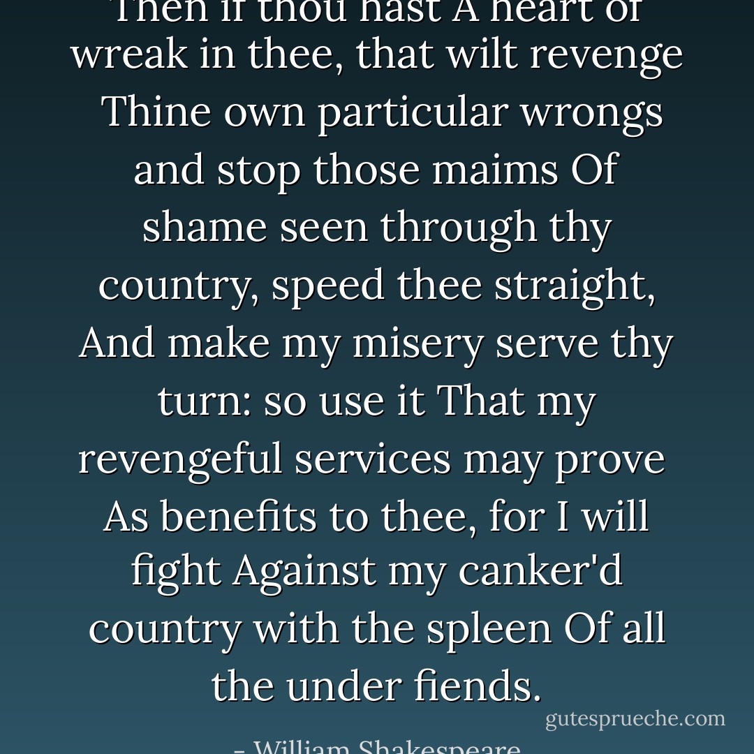 Then if thou hast<br />A heart of wreak in thee, that wilt revenge <br />Thine own particular wrongs and stop those maims<br />Of shame seen through thy country, speed<br />thee straight,<br />And make my misery serve thy turn: so use it<br />That my revengeful services may prove <br />As benefits to thee, for I will fight<br />Against my canker'd country with the spleen<br />Of all the under fiends. - William Shakespeare