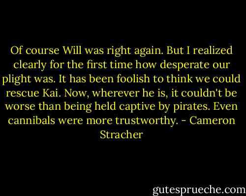 Of course Will was right again. But I realized clearly for the first time how desperate our plight was. It has been foolish to think we could rescue Kai. Now, wherever he is, it couldn't be worse than being held captive by pirates. Even cannibals were more trustworthy. - Cameron Stracher