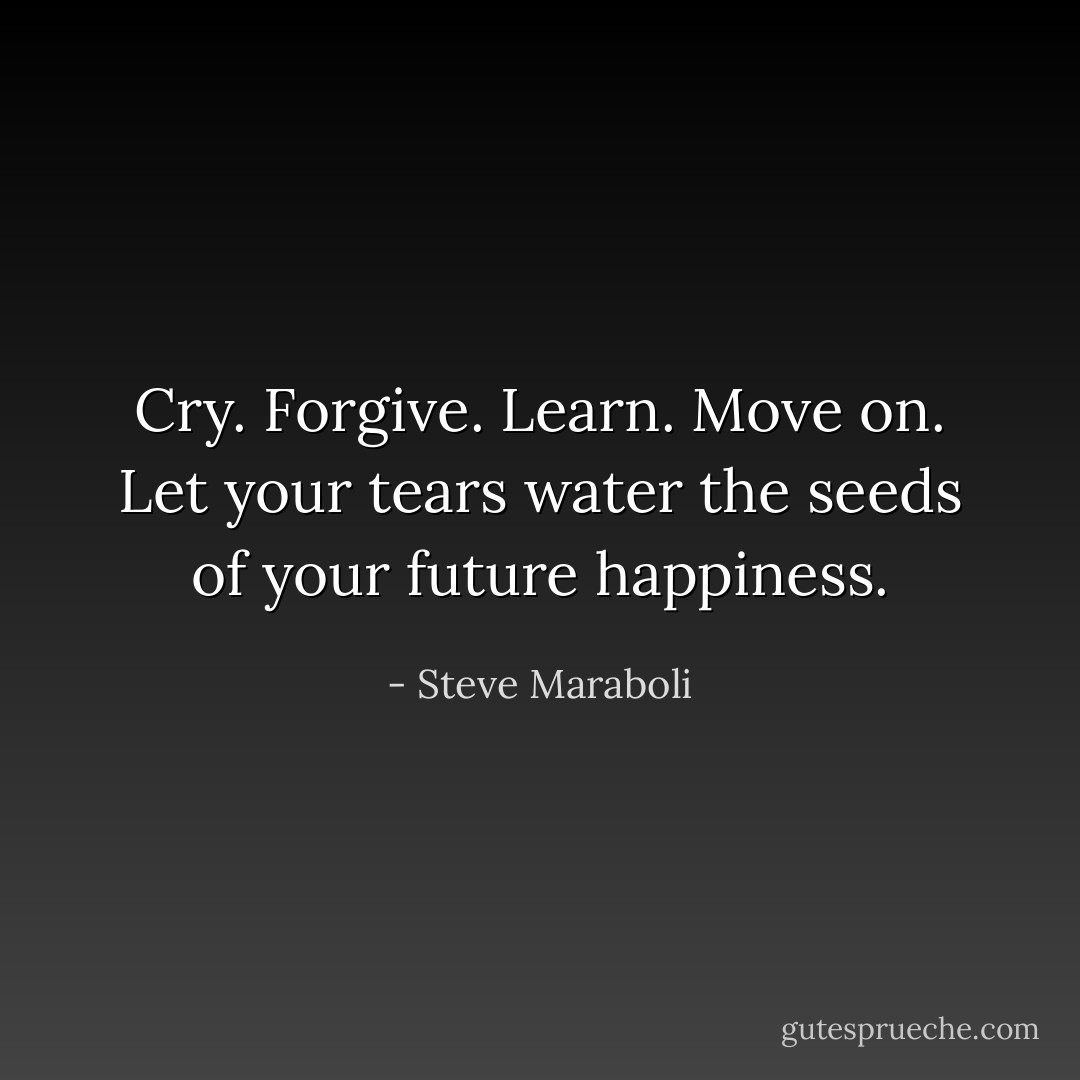 Cry. Forgive. Learn. Move on. Let your tears water the seeds of your future happiness. - Steve Maraboli