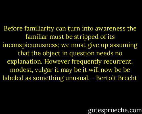 Before familiarity can turn into awareness the familiar must be stripped of its inconspicuousness; we must give up assuming that the object in question needs no explanation. However frequently recurrent, modest, vulgar it may be it will now be be labeled as something unusual. - Bertolt Brecht