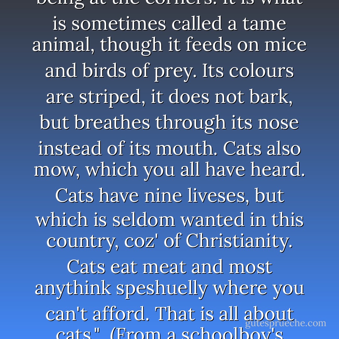 The house-cat is a four-legged quadruped, the legs as usual being at the corners. It is what is sometimes called a tame animal, though it feeds on mice and birds of prey. Its colours are striped, it does not bark, but breathes through its nose instead of its mouth. Cats also mow, which you all have heard. Cats have nine liveses, but which is seldom wanted in this country, coz' of Christianity. Cats eat meat and most anythink speshuelly where you can't afford. That is all about cats."<br /><br /><i>(From a schoolboy's essay, 1903.)</i> - Helen Exley