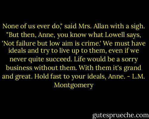 None of us ever do," said Mrs. Allan with a sigh. "But then, Anne, you know what Lowell says, 'Not failure but low aim is crime.' We must have ideals and try to live up to them, even if we never quite succeed. Life would be a sorry business without them. With them it's grand and great. Hold fast to your ideals, Anne. - L.M. Montgomery