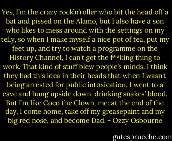 Yes, I’m the crazy rock’n’roller who bit the head off a bat and pissed on the Alamo, but I also have a son who likes to mess around with the settings on my telly, so when I make myself a nice pot of tea, put my feet up, and try to watch a programme on the History Channel, I can’t get the f**king thing to work. That kind of stuff blew people’s minds. I think they had this idea in their heads that when I wasn’t being arrested for public intoxication, I went to a cave and hung upside down, drinking snakes’ blood. But I’m like Coco the Clown, me: at the end of the day, I come home, take off my greasepaint and my big red nose, and become Dad. - Ozzy Osbourne