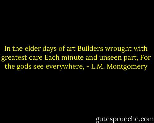 In the elder days of art<br />Builders wrought with greatest care<br />Each minute and unseen part,<br />For the gods see everywhere, - L.M. Montgomery