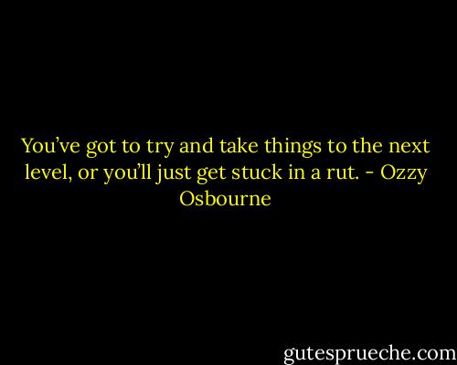 You’ve got to try and take things to the next level, or you’ll just get stuck in a rut. - Ozzy Osbourne