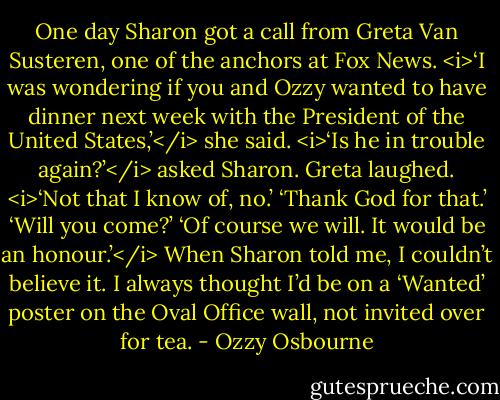 One day Sharon got a call from Greta Van Susteren, one of the anchors at Fox News.<br /><i>‘I was wondering if you and Ozzy wanted to have dinner next week with the President of the United States,’</i> she said.<br /><i>‘Is he in trouble again?’</i> asked Sharon.<br />Greta laughed. <i>‘Not that I know of, no.’<br />‘Thank God for that.’<br />‘Will you come?’<br />‘Of course we will. It would be an honour.’</i><br />When Sharon told me, I couldn’t believe it. I always thought I’d be on a ‘Wanted’ poster on the Oval Office wall, not invited over for tea. - Ozzy Osbourne